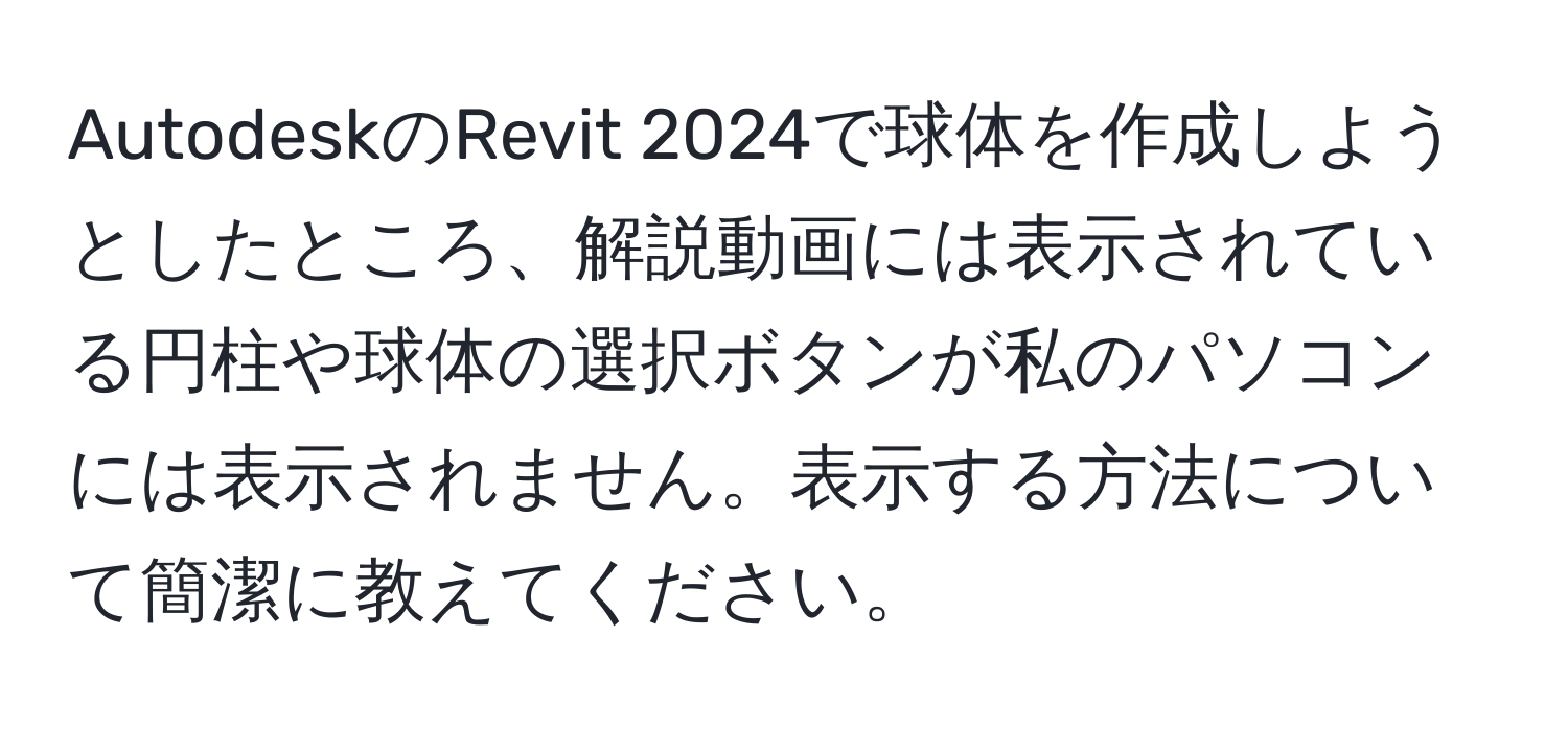 AutodeskのRevit 2024で球体を作成しようとしたところ、解説動画には表示されている円柱や球体の選択ボタンが私のパソコンには表示されません。表示する方法について簡潔に教えてください。