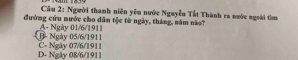 am 1839
Câu 2: Người thanh niên yêu nước Nguyễn Tất Thành ra nước ngoài tìm
đường cứu nước cho dân tộc từ ngày, tháng, năm nào?
A- Ngày 01/6/1911
B- Ngày 05/6/1911
C- Ngày 07/6/1911
D- Ngày 08/6/1911