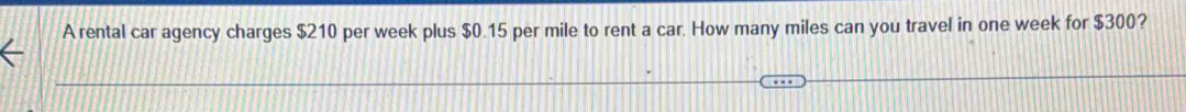 A rental car agency charges $210 per week plus $0.15 per mile to rent a car. How many miles can you travel in one week for $300?