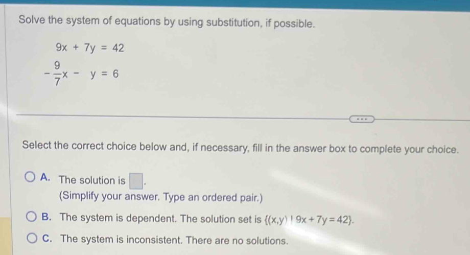 Solve the system of equations by using substitution, if possible.
9x+7y=42
- 9/7 x-y=6
Select the correct choice below and, if necessary, fill in the answer box to complete your choice.
A. The solution is □ . 
(Simplify your answer. Type an ordered pair.)
B. The system is dependent. The solution set is  (x,y)|9x+7y=42.
C. The system is inconsistent. There are no solutions.