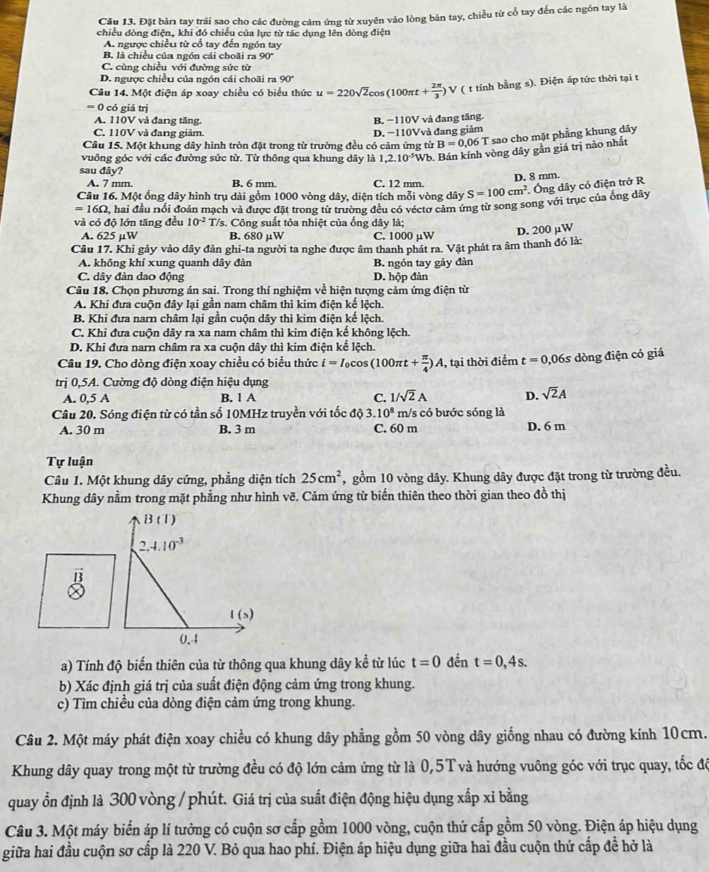 Đặt bản tay trái sao cho các đường cảm ứng từ xuyên vào lòng bản tay, chiều từ cổ tay đến các ngón tay là
chiều dòng điện, khi đó chiều của lực từ tác dụng lên dòng điện
A. ngược chiều từ cổ tay đến ngón tay
B. là chiều của ngón cái choãi ra 90°
C. cùng chiều với đường sức từ
D. ngược chiều của ngón cái choãi ra 90°
Câu 14. Một điện áp xoay chiều có biểu thức u=220sqrt(2)cos (100π t+ 2π /3 )V ( t tính bằng s). Điện áp tức thời tại t
= 0 có giá trị
A. 110V và đang tăng. B. −110V và đang tăng.
C. 110V và đang giảm. D. −110Vvà đang giảm
Câu 15. Một khung dây hình tròn đặt trong từ trường đều có cảm ứng từ B=0,06T * sao cho mặt phẳng khung dây
vuông góc với các đường sức từ. Từ thông qua khung dây là 1,2.10^(-5)Wb 9. Bán kính vòng dây gần giá trị nào nhất
sau đây?
D. 8 mm.
A. 7 mm. B. 6 mm. C. 12 mm.
Câu 16. Một ống dây hình trụ dài gồm 1000 vòng dây, diện tích mỗi vòng dây S=100cm^2. Ông dây có điện trở R
=16Omega , , hai đầu nối đoàn mạch và được đặt trong từ trường đều có véctơ cảm ứng từ song song với trục của ống dây
và có độ lớn tăng đều 10^(-2) T/s. Công suất tỏa nhiệt của ống dây là;
A. 625 µW B. 680 μW C. 1000 µW
D. 200 µW
Câu 17. Khi gảy vào dây đàn ghi-ta người ta nghe được âm thanh phát ra. Vật phát ra âm thanh đó là:
A. không khí xung quanh dây đàn B. ngón tay gảy đàn
C. dây đàn dao động D. hộp đàn
Câu 18. Chọn phương án sai. Trong thí nghiệm vhat e hiện tượng cảm ứng điện từ
A. Khi đưa cuộn đây lại gần nam châm thì kim điện kế lệch.
B. Khi đưa nar châm lại gần cuộn dây thì kim điện kế lệch.
C. Khi đưa cuộn dây ra xa nam châm thì kim điện kế không lệch.
D. Khi đưa narn châm ra xa cuộn dây thì kim điện kế lệch.
Câu 19. Cho dòng điện xoay chiều có biểu thức i=I_0cos (100π t+ π /4 )A 1, tại thời điểm t=0,06s dòng điện có giá
trị 0,5A. Cường độ dòng điện hiệu dụng
A. 0,5A
B. 1 A C. 1/sqrt(2)A D. sqrt(2)A
Câu 20. Sóng điện từ có tần số 10MHz truyền với tốc độ 3. 10^8 m/s có bước sóng là
A. 30 m B. 3 m C. 60 m D. 6 m
Tự luận
Câu 1. Một khung dây cứng, phẳng diện tích 25cm^2 , gồm 10 vòng dây. Khung dây được đặt trong từ trường đều.
Khung dây nằm trong mặt phẳng như hình vẽ. Cảm ứng từ biến thiên theo thời gian theo đồ thị
B (T)
2,4.10^(-3)
vector D
l ( s)
0,4
a) Tính độ biến thiên của từ thông qua khung dây kể từ lúc t=0 đến t=0,4s.
b) Xác định giá trị của suất điện động cảm ứng trong khung.
c) Tìm chiều của dòng điện cảm ứng trong khung.
Câu 2. Một máy phát điện xoay chiều có khung dây phẳng gồm 50 vòng dây giống nhau có đường kính 10cm.
Khung dây quay trong một từ trường đều có độ lớn cảm ứng từ là 0,5T và hướng vuông góc với trục quay, tốc độ
quay ổn định là 300 vòng / phút. Giá trị của suất điện động hiệu dụng xấp xỉ bằng
Câu 3. Một máy biến áp lí tưởng có cuộn sơ cấp gồm 1000 vòng, cuộn thứ cấp gồm 50 vòng. Điện áp hiệu dụng
giữa hai đầu cuộn sơ cấp là 220 V. Bỏ qua hao phí. Điện áp hiệu dụng giữa hai đầu cuộn thứ cấp để hở là