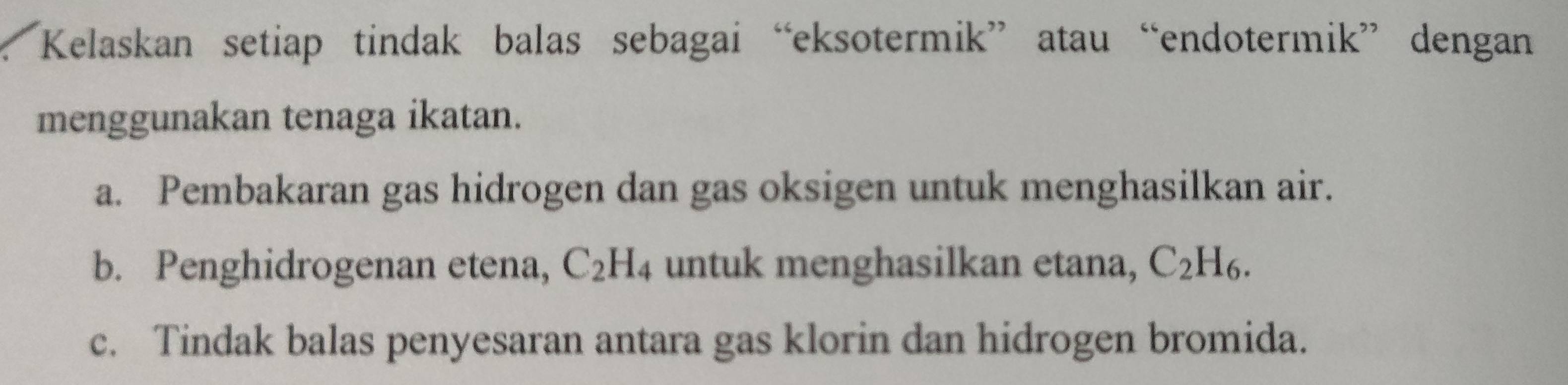 Kelaskan setiap tindak balas sebagai “eksotermik” atau“endotermik” dengan 
menggunakan tenaga ikatan. 
a. Pembakaran gas hidrogen dan gas oksigen untuk menghasilkan air. 
b. Penghidrogenan etena, C_2H_4 untuk menghasilkan etana, C_2H_6. 
c. Tindak balas penyesaran antara gas klorin dan hidrogen bromida.