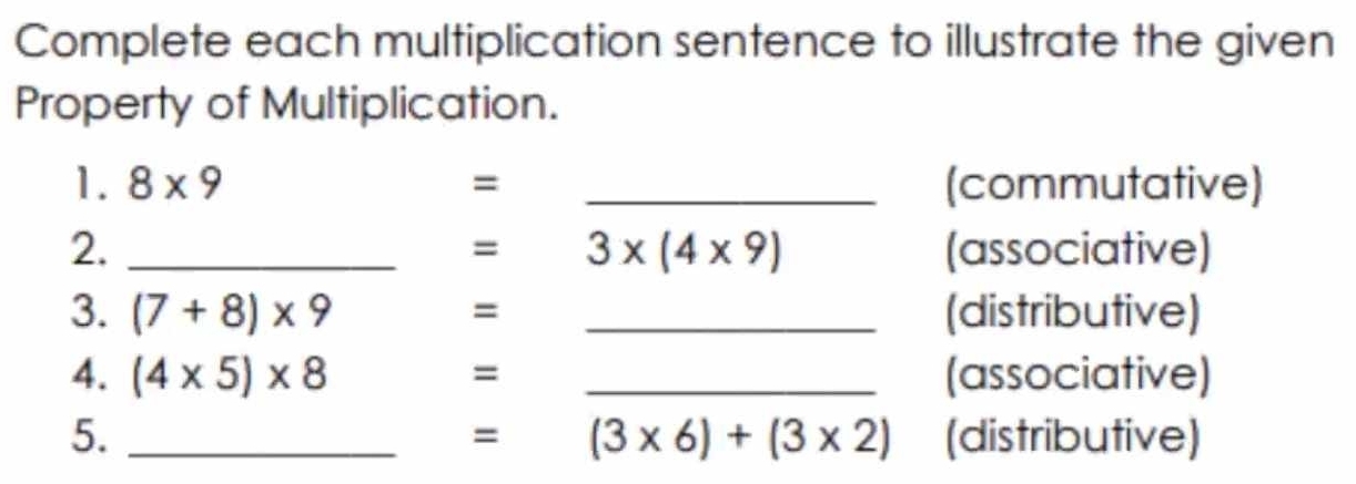 Complete each multiplication sentence to illustrate the given 
Property of Multiplication. 
1. 8* 9 = _(commutative) 
2. _(associative) 
= 3* (4* 9)
3. (7+8)* 9 _(distributive) 
= 
4. (4* 5)* 8 = _(associative) 
5. _(distributive)
=(3* 6)+(3* 2)