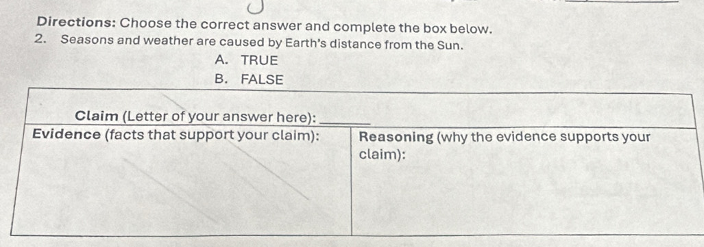 Directions: Choose the correct answer and complete the box below.
2. Seasons and weather are caused by Earth's distance from the Sun.
A. TRUE
B. FALSE