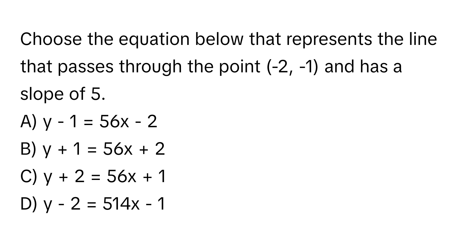 Choose the equation below that represents the line that passes through the point (-2, -1) and has a slope of 5.

A) y - 1 = 56x - 2
B) y + 1 = 56x + 2
C) y + 2 = 56x + 1
D) y - 2 = 514x - 1