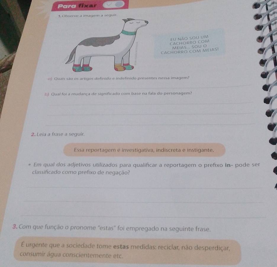 Parq fixar 
1. Observe a imagem a seguir. 
eu não sou um 
CACHORRO COM 
MEIAS... SOU O 
CACHORRO COM MEIAS! 
o) Quais são os artigos definido e indefinido presentes nessa imagem? 
_ 
b) Qual foi a mudança de significado com base na fala do personagem? 
_ 
_ 
_ 
2. Leia a frase a seguir. 
Essa reportagem é investigativa, indiscreta e instigante. 
Em qual dos adjetivos utilizados para qualificar a reportagem o prefíxo in- pode ser 
classificado como prefixo de negação? 
_ 
_ 
_ 
3. Com que função o pronome “'estas” foi empregado na seguinte frase. 
É urgente que a sociedade tome estas medidas: reciclar, não desperdiçar, 
consumir água conscientemente etc.