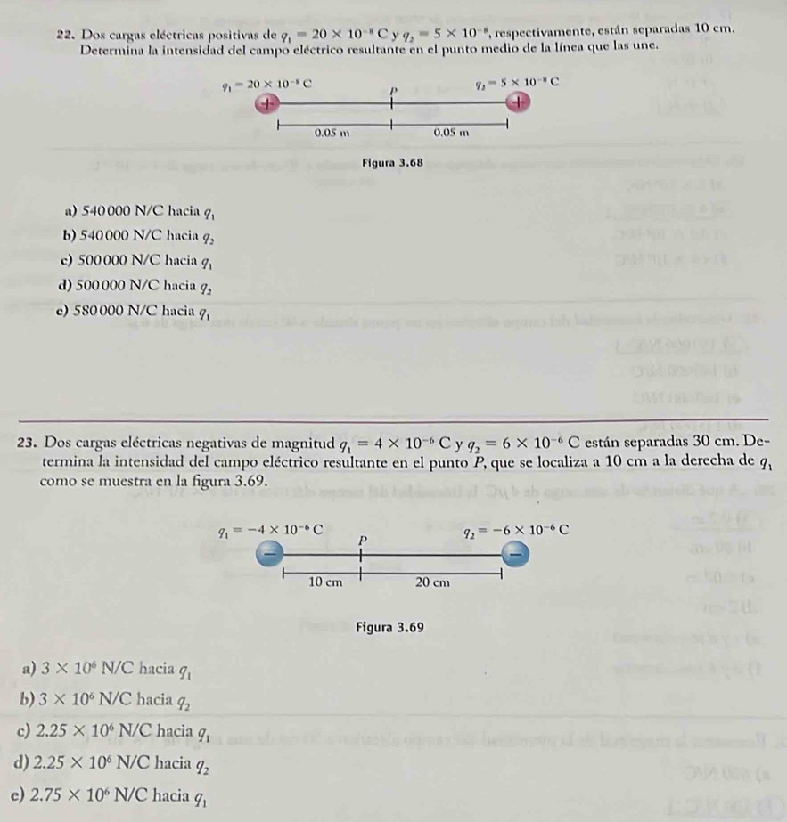 Dos cargas eléctricas positivas de q_1=20* 10^(-8)C y q_2=5* 10^(-8) , respectivamente, están separadas 10 cm.
Determina la intensidad del campo eléctrico resultante en el punto medio de la línea que las une.
q_1=20* 10^(-8)C P q_2=5* 10^(-8)C
+
|
0.05 m 0.05 m
Figura 3.68
a) 540 000 N/C hacia q_1
b) 540000 N/C hacia q_2
c) 500 000 N/C hacia q_1
d) 500 000 N/C hacia q_2
e) 580000 N/C hacia q_1
23. Dos cargas eléctricas negativas de magnitud q_1=4* 10^(-6)C y q_2=6* 10^(-6)C están separadas 30 cm. De-
termina la intensidad del campo eléctrico resultante en el punto P, que se localiza a 10 cm a la derecha de q_1
como se muestra en la figura 3.69.
a) 3* 10^6N/C hacia q_1
b) 3* 10^6N/C hacia q_2
c) 2.25* 10^6N/C hacia q_1
d) 2.25* 10^6N/C hacia q_2
e) 2.75* 10^6N/C hacia q_1