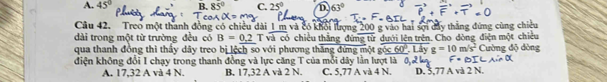 A. 45° B. C. 25° D. 63°
Câu 42. Treo một thanh đồng có chiều dài 1 m và có khổi lượng 200 g vào hai sợi dây thăng đứng cùng chiều
dài trong một từ trường đều có B=0.2Tsqrt(acd) chiều thằng đứng tử dưới lên trên. Cho dòng điện một chiều
qua thanh đồng thì thấy dây treo bị lệch so với phương thăng đứng một goverline _ 5c60° Lây g=10m/s^2 Cường độ dòng
điện không đổi I chạy trong thanh đồng và lực căng T của mỗi dây lằn lượt là
A. 17,32 A và 4 N. B. 17,32 A và 2 N. C. 5,77 A và 4 N. D. 0.77 A và 2 N.