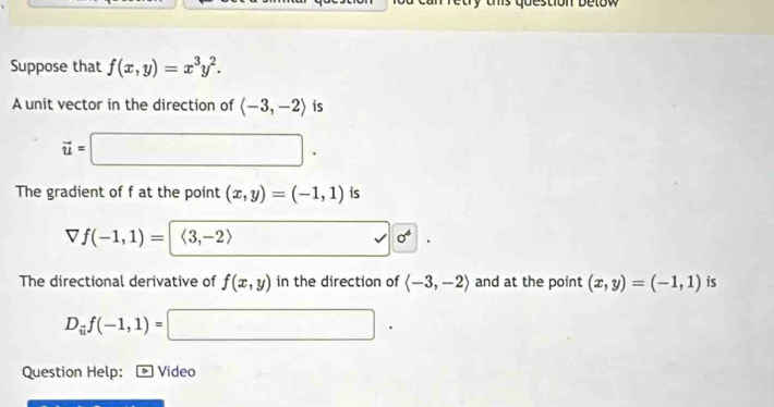 ums question be tow 
Suppose that f(x,y)=x^3y^2. 
A unit vector in the direction of langle -3,-2rangle is
vector u=□. 
The gradient of f at the point (x,y)=(-1,1) is
f(-1,1)=<3,-2> (-3,4) | sigma^4|. 
The directional derivative of f(x,y) in the direction of langle -3,-2rangle and at the point (x,y)=(-1,1) is
D_uf(-1,1)=□. 
Question Help: D Video