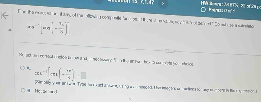 adestion 15, 7.1.47 )
HW Score: 78.57%, 22 of 28 p
Points: 0 of 1
Find the exact value, if any, of the following composite function. If there is no value, say it is "not defined." Do not use a calculator.
cos^(-1)[cos (- 7π /8 )]
Select the correct choice below and, if necessary, fill in the answer box to complete your choice.
A. cos^(-1)[cos (- 7π /8 )]=□
(Simplify your answer. Type an exact answer, using π as needed. Use integers or fractions for any numbers in the expression.)
B. Not defined