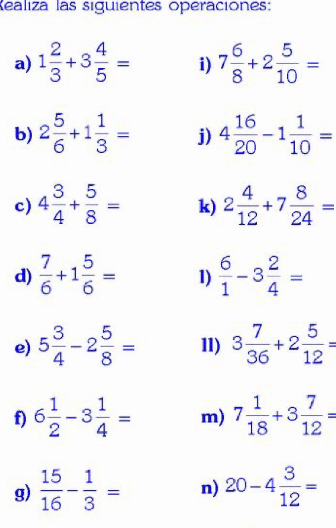 Kealiza las siguientes operaciones: 
a) 1 2/3 +3 4/5 = 7 6/8 +2 5/10 =
i) 
b) 2 5/6 +1 1/3 = 4 16/20 -1 1/10 =
j) 
c) 4 3/4 + 5/8 = 2 4/12 +7 8/24 =
k) 
d)  7/6 +1 5/6 =  6/1 -3 2/4 =
1) 
e) 5 3/4 -2 5/8 = 11) 3 7/36 +2 5/12 =
f) 6 1/2 -3 1/4 = 7 1/18 +3 7/12 =
m) 
g)  15/16 - 1/3 =
n) 20-4 3/12 =