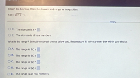 Graph the function. Write the domain and range as inequalities.
f(x)=sqrt(x+7)-1
D. The domain is x>□
E. The domain is all real numbers
What is the range? Select the correct choice below and, if necessary, fill in the answer box within your choice
A. The range is f(x)≥ □
B. The range is f(x)≤ □
C. The range is f(x)>□
D. The range is f(x)
E. The range is all real numbers