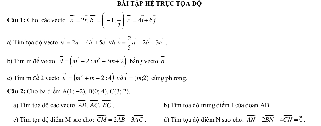 Bài Tập Hệ TRụC tọa độ 
Câu 1: Cho các vecto vector a=2vector i, vector b=(-1; 1/2 )vector c=4vector i+6vector j. 
a) Tìm tọa độ vecto vector u=2vector a-4vector b+5vector c và vector v= 2/5 vector a-2vector b-3vector c. 
b) Tìm m để vecto vector d=(m^2-2; m^2-3m+2) bằng vecto vector a. 
c) Tìm m để 2 vecto vector u=(m^2+m-2;4) và vector v=(m;2) cùng phương. 
Câu 2: Cho ba điểm A(1;-2), B(0;4), C(3;2). 
a) Tìm toạ độ các vectơ overline AB, overline AC, overline BC. b) Tìm tọa độ trung điểm I của đoạn AB. 
c) Tìm tọa độ điểm M sao cho: vector CM=2overline AB-3overline AC. d) Tìm tọa độ điểm N sao cho: overline AN+2overline BN-4overline CN=vector 0.