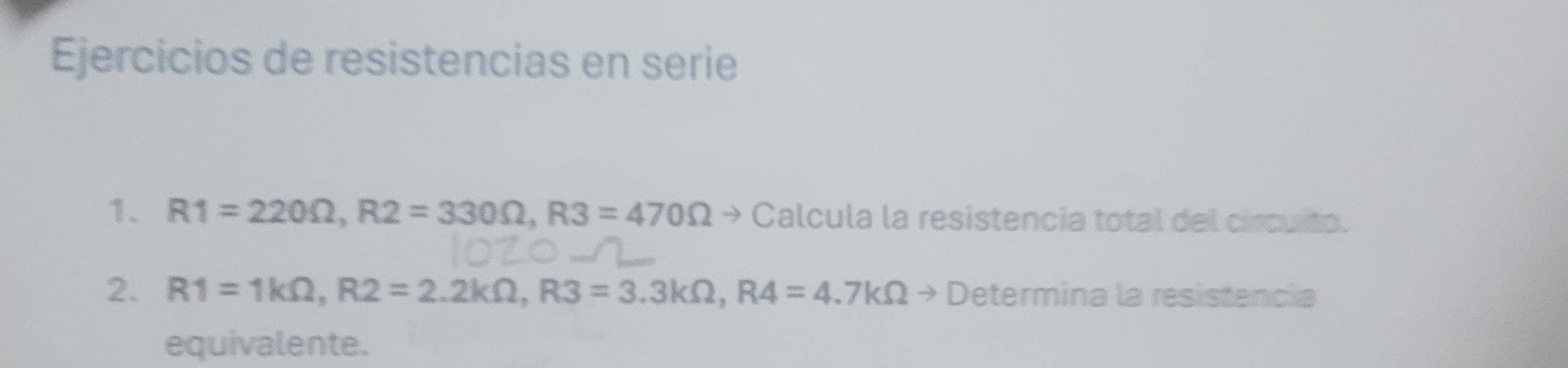 Ejercicios de resistencias en serie 
1. R1=220Omega , R2=330Omega , R3=470Omega Calcula la resistencia total del circuito. 
2. R1=1kOmega , R2=2.2kOmega , R3=3.3kOmega , R4=4.7kOmega to D etermina la resistencia 
equivalente.