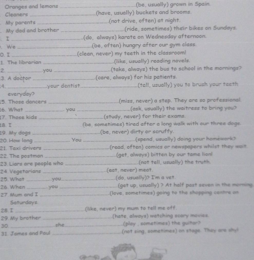 Oranges and lemons _(be, usually) grown in Spain. 
Cleaners _(have, usually) buckets and brooms. 
My parents _(not drive, often) at night. 
My dad and brother _(ride, sometimes) their bikes on Sundays. 
. I _(do, always) karate on Wednesday afternoon. 
. We _(be, often) hungry after our gym class. 
0. I _(clean, never) my teeth in the classroom! 
1. The librarian _(like, usually) reading novels. 
2. _you _(take, always) the bus to school in the mornings? 
3. A doctor _(care, always) for his patients. 
4. _your dentist_ (tell, usually) you to brush your teeth 
everyday? 
5. Those dancers _(miss, never) a step. They are so professional. 
6. What _you _(ask, usually) the waitress to bring you? 
7. Those kids _(study, never) for their exams. 
18. I __(be, sometimes) tired after a long walk with our three dogs. 
19. My dogs _(be, never) dirty or scruffy. 
20. How long _You _(spend, usually) doing your homework? 
21. Taxi drivers _(read, often) comics or newspapers whilst they wait 
22. The postman _(get, always) bitten by our tame lion! 
23. Liars are people who _(not tell, usually) the truth. 
24 Vegetarians _(eat, never) meat. 
25. What _you _(do, usually)? I'm a vet. 
26. When _.you _(get up, usually) ? At half past seven in the morning. 
27. Mum and I _(love, sometimes) going to the shopping centre on 
Saturdays. 
28.I _(like, never) my mum to tell me off. 
29. My brother _(hate, always) watching scary movies. 
30. _she_ (play , sometimes) the guiter? 
31. James and Paul _(not sing, sometimes) on stage. They are shy!