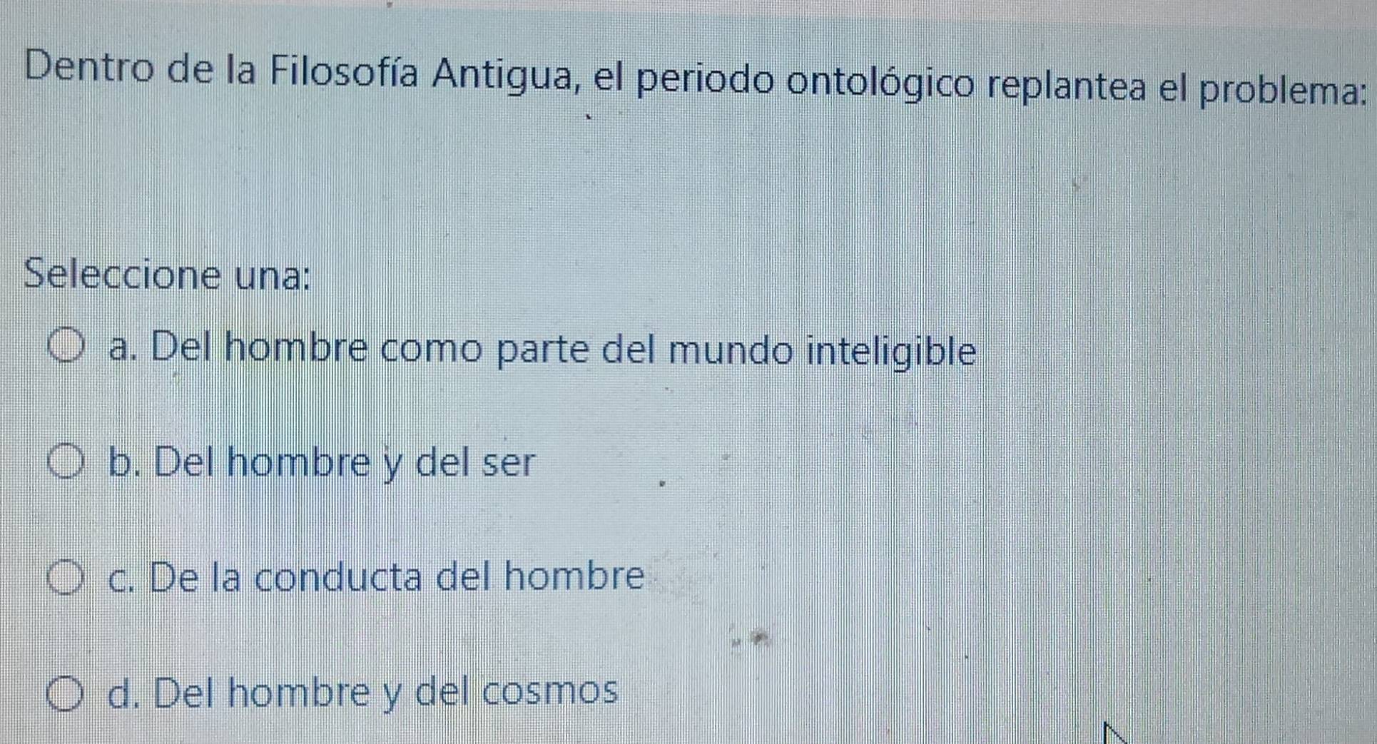 Dentro de la Filosofía Antigua, el periodo ontológico replantea el problema:
Seleccione una:
a. Del hombre como parte del mundo inteligible
b. Del hombre y del ser
c. De la conducta del hombre
d. Del hombre y del cosmos