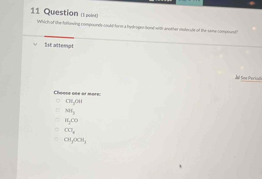 Question (1 point)
Which of the following compounds could form a hydrogen bond with another molecule of the same compound?
1st attempt
I See Periodi
Choose one or more:
CH_3OH
NH_3
H_2CO
CCl_4
CH_3OCH_3