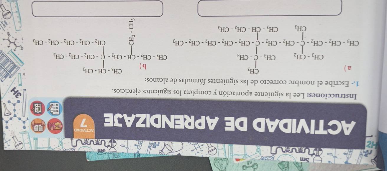 He 

ACTIVIDAD 
ACTIVIDAD DE APRENDIZAJE 7 

Instrucciones: Lee la siguiente aportación y completa los siguientes ejercicios. 
1.- Escribe el nombre correcto de las siguientes fórmulas de alcanos:
H_3· CH_3CH_2-CH_2+CH_2· CH_3· CH_2· CH_2· CH_2· CH_2· CH_2· CH_2· CH_2· CH_3· CH_2· CH_3 beginarrayr CH_3· CH_2· CH_2· CH_3· CH_2=CH_3· CH_2· CH_3· CH_2· CH_3=CH_3· CH_2· CH_3
(□)°
CH_3 CH_3-CH-CH_2-CH_3