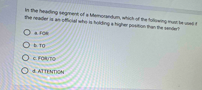 In the heading segment of a Memorandum, which of the following must be used if
the reader is an official who is holding a higher position than the sender?
a. FOR
b. TO
c. FOR/TO
d. ATTENTION