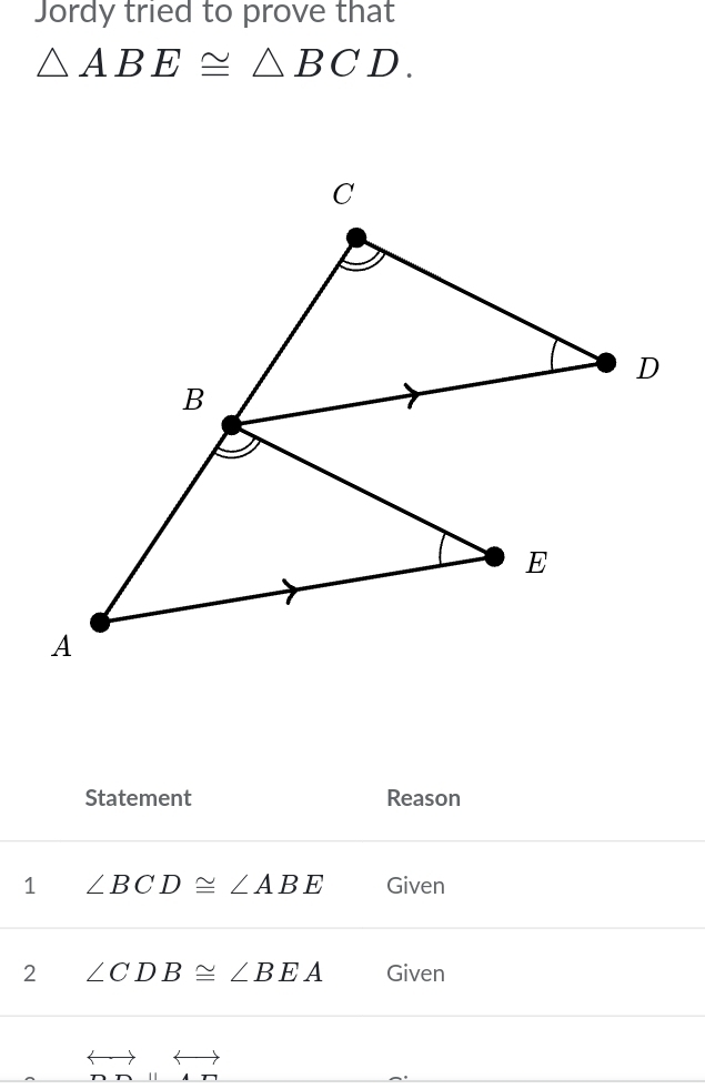 Jordy tried to prove that
△ ABE≌ △ BCD. 
Statement Reason 
1 ∠ BCD≌ ∠ ABE Given 
2 ∠ CDB≌ ∠ BEA Given 
overleftrightarrow nn