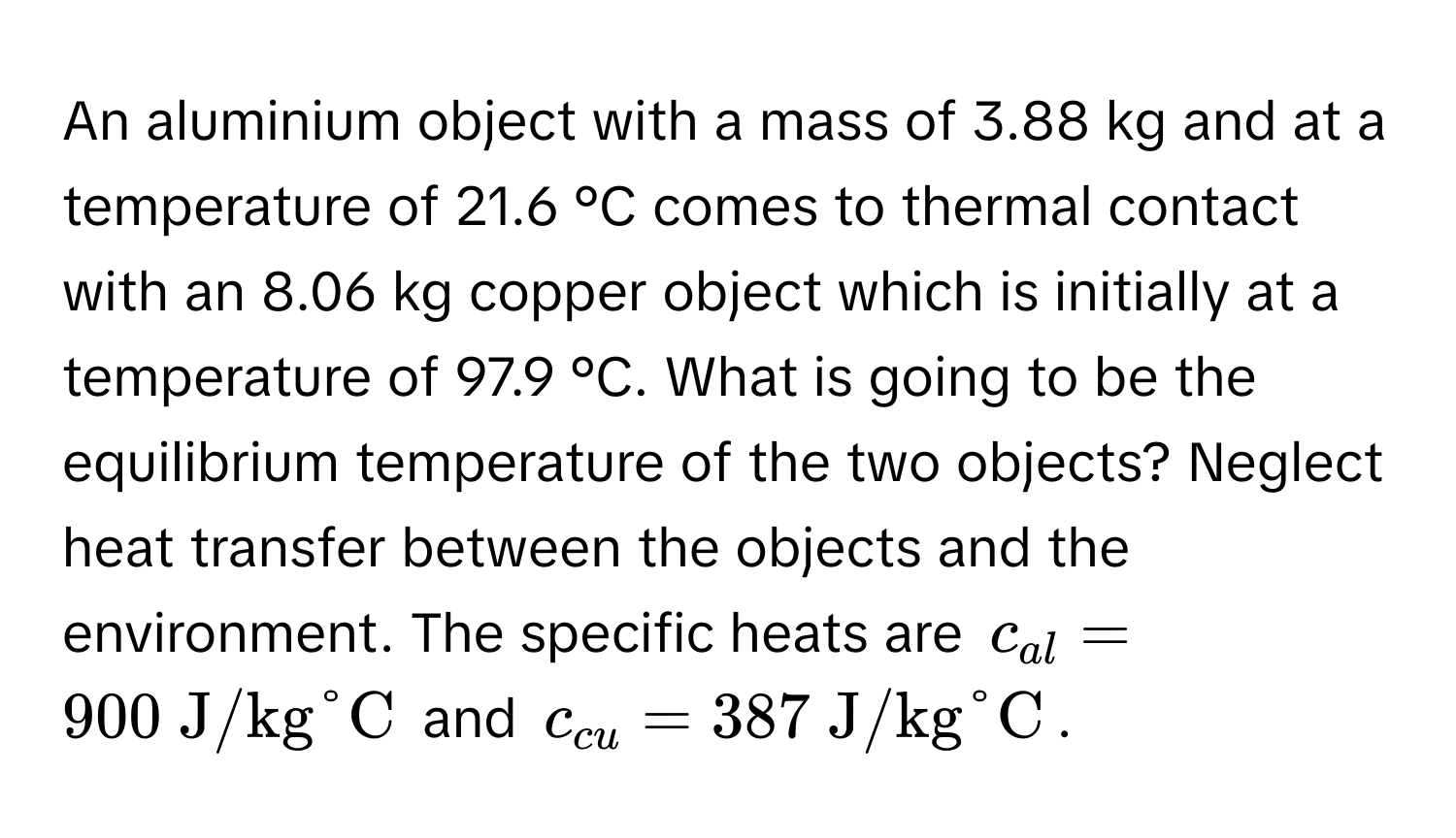 An aluminium object with a mass of 3.88 kg and at a temperature of 21.6 °C comes to thermal contact with an 8.06 kg copper object which is initially at a temperature of 97.9 °C. What is going to be the equilibrium temperature of the two objects? Neglect heat transfer between the objects and the environment. The specific heats are $c_al = 900  J/kg°C$ and $c_cu = 387  J/kg°C$.