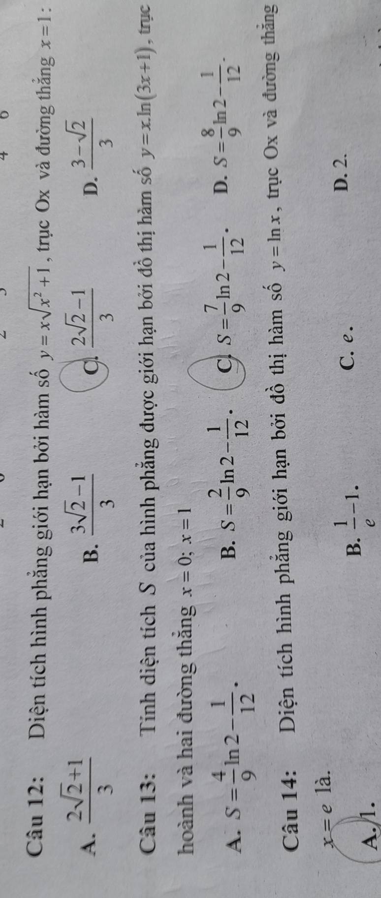 Diện tích hình phẳng giới hạn bởi hàm số y=xsqrt(x^2+1) , trục Ox và đường thắng x=1 *
A.  (2sqrt(2)+1)/3   (3sqrt(2)-1)/3   (2sqrt(2)-1)/3  D.  (3-sqrt(2))/3 
B.
Câu 13: Tính diện tích S của hình phẳng được giới hạn bởi đồ thị hàm số y=x.ln (3x+1) , trục
hoành và hai đường thắng x=0; x=1
A. S= 4/9 ln 2- 1/12 .
B. S= 2/9 ln 2- 1/12 . C S= 7/9 1 n 2- 1/12 . D. S= 8/9  2- 1/12 . 
Câu 14: Diện tích hình phẳng giới hạn bởi đồ thị hàm số y=ln x , trục Ox và đường thăng
x=e là.
B.  1/e -1. C. e.
D. 2.
A. 1.