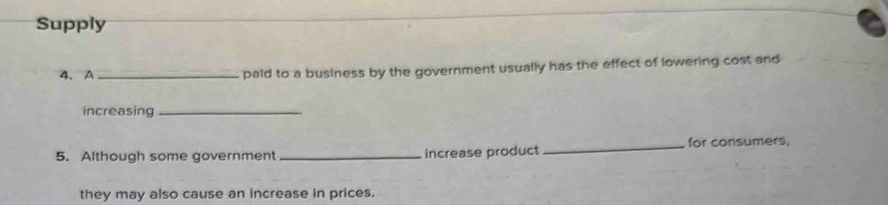 Supply 
4. A_ paid to a business by the government usually has the effect of lowering cost and 
increasing_ 
5. Although some government _increase product _for consumers, 
they may also cause an increase in prices.