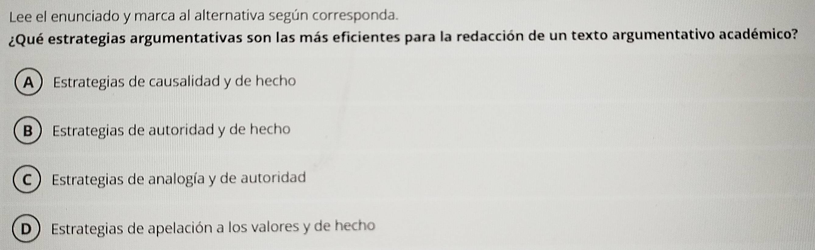 Lee el enunciado y marca al alternativa según corresponda.
¿Qué estrategias argumentativas son las más eficientes para la redacción de un texto argumentativo académico?
A Estrategias de causalidad y de hecho
B Estrategias de autoridad y de hecho
C Estrategias de analogía y de autoridad
D Estrategias de apelación a los valores y de hecho