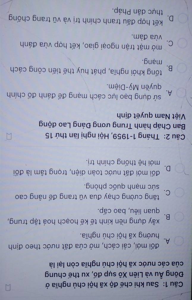 Sau khi chế độ xã hội chủ nghĩa ở
Đông Âu và Liên Xô sụp đổ, xu thế chung
của các nước xã hội chủ nghĩa còn lại là
đổi mới, cải cách, mở cửa đất nước theo định
A.
hướng xã hội chủ nghĩa.
B. xây dựng nền kinh tế kế hoạch hoá tập trung,
quan liêu, bao cấp.
C. tăng cường chạy đua vũ trang để nâng cao
sức mạnh quốc phòng.
đổi mới đất nước toàn diện, trọng tâm là đổi
D.
mới hệ thống chính trị.
Câu 2: Tháng 1-1959, Hội nghị lần thứ 15
Ban Chấp hành Trung ương Đảng Lao động
Việt Nam quyết định
A. sử dụng bạo lực cách mạng để đánh đổ chính
quyền Mỹ-Diệm.
B. tổng khởi nghĩa, phát huy thế tiến công cách
mạng.
C. mở mặt trận ngoại giao, kết hợp vừa đánh
vừa đàm.
D. kết hợp đấu tranh chính trị và vũ trang chống
thực dân Pháp.