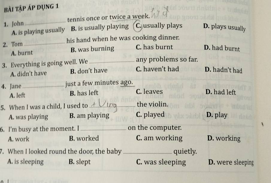 Bài tập áp dụng 1
1. John _tennis once or twice a week.
A. is playing usually B. is usually playing C. usually plays D. plays usually
2. Tom _his hand when he was cooking dinner.
A. burnt B. was burning C. has burnt D. had burnt
3. Everything is going well. We_
any problems so far.
A. didn't have B. don't have C. haven't had D. hadn’t had
4. Jane_ just a few minutes ago.
A. left B. has left
C. leaves D. had left
5. When I was a child, I used to _the violin.
A. was playing B. am playing C. played D. play
6. I’m busy at the moment. I _on the computer.
A. work B. worked C. am working D. working
7. When I looked round the door, the baby _quietly.
A. is sleeping B. slept C. was sleeping D. were sleeping