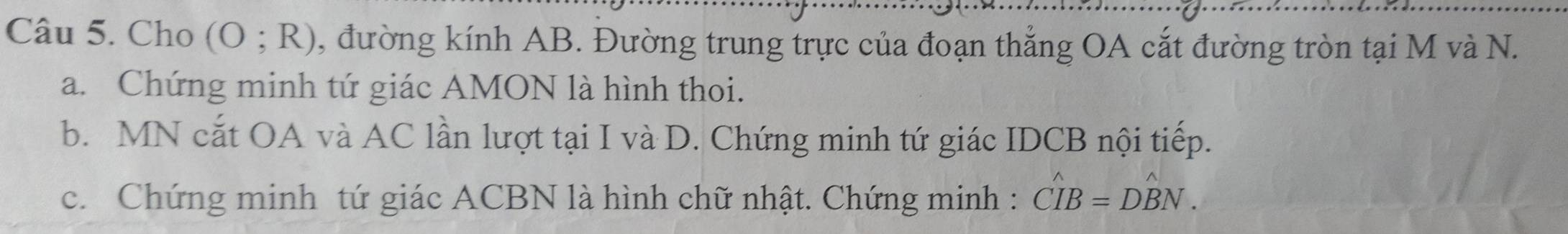 Cho (O;R) , đường kính AB. Đường trung trực của đoạn thẳng OA cắt đường tròn tại M và N. 
a. Chứng minh tứ giác AMON là hình thoi. 
b. MN cắt OA và AC lần lượt tại I và D. Chứng minh tứ giác IDCB nội tiếp. 
c. Chứng minh tứ giác ACBN là hình chữ nhật. Chứng minh : hat CIB=Dhat BN.