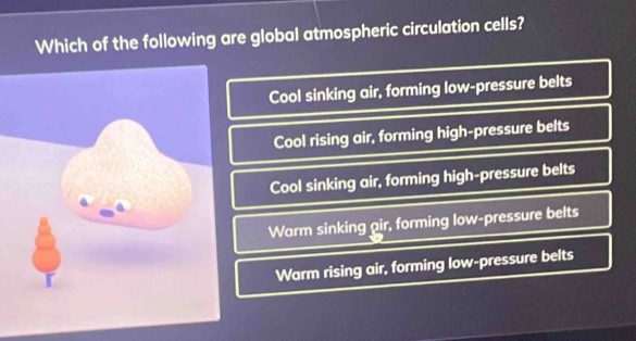 Which of the following are global atmospheric circulation cells?
Cool sinking air, forming low-pressure belts
Cool rising air, forming high-pressure belts
Cool sinking air, forming high-pressure belts
Warm sinking air, forming low-pressure belts
Warm rising air, forming low-pressure belts