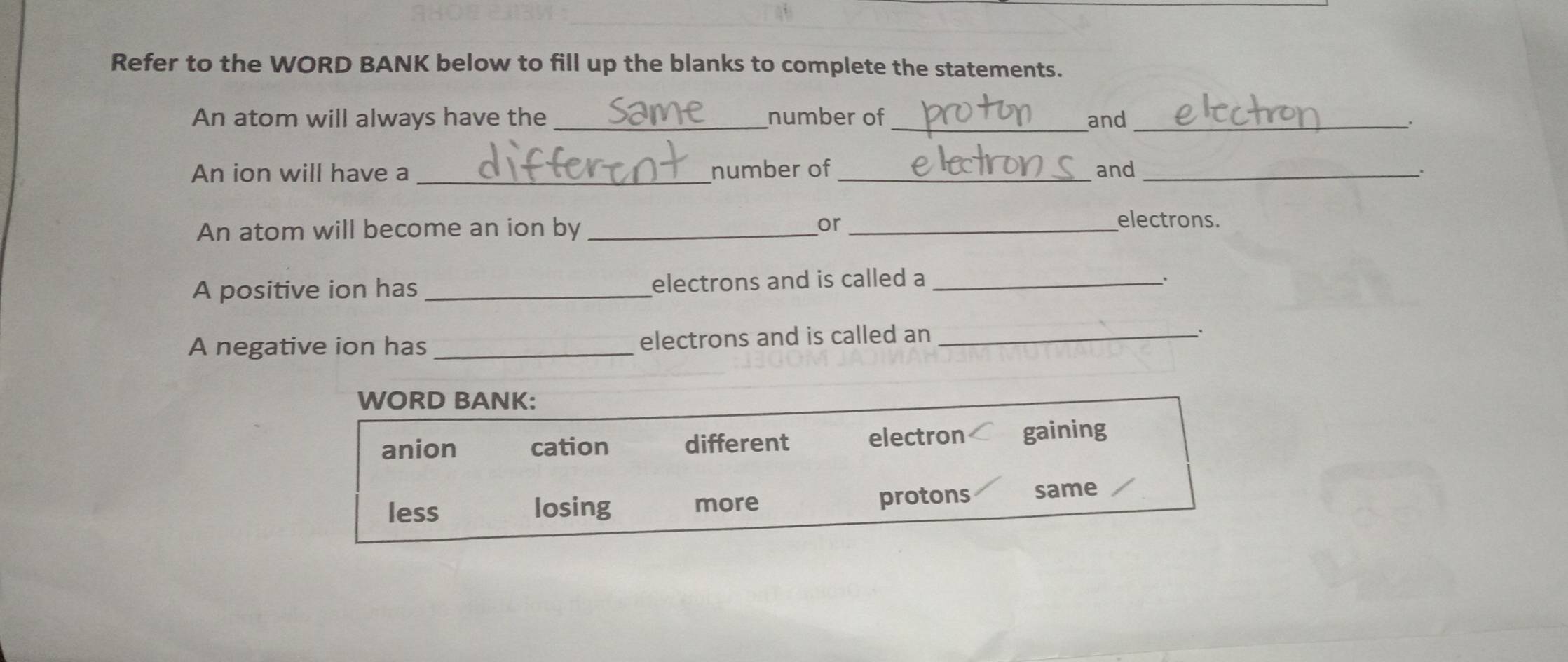 Refer to the WORD BANK below to fill up the blanks to complete the statements.
An atom will always have the _number of _and_
An ion will have a _number of _and _.
An atom will become an ion by_
or _electrons.
A positive ion has _electrons and is called a_
A negative ion has_ electrons and is called an_
.
WORD BANK:
anion cation different electron gaining
less losing more protons same