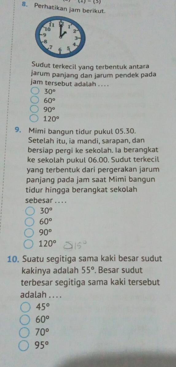 (1)-(3) 
8. Perhatikan jam berikut.
Sudut terkecil yang terbentuk antara
jarum panjang dan jarum pendek pada
jam tersebut adalah . . . .
30°
60°
90°
120°
9. Mimi bangun tidur pukul 05.30.
Setelah itu, ia mandi, sarapan, dan
bersiap pergi ke sekolah. Ia berangkat
ke sekolah pukul 06.00. Sudut terkecil
yang terbentuk dari pergerakan jarum
panjang pada jam saat Mimi bangun
tidur hingga berangkat sekolah
sebesar . . . .
30°
60°
90°
120°
10. Suatu segitiga sama kaki besar sudut
kakinya adalah 55°. Besar sudut
terbesar segitiga sama kaki tersebut
adalah .. . .
45°
60°
70°
95°