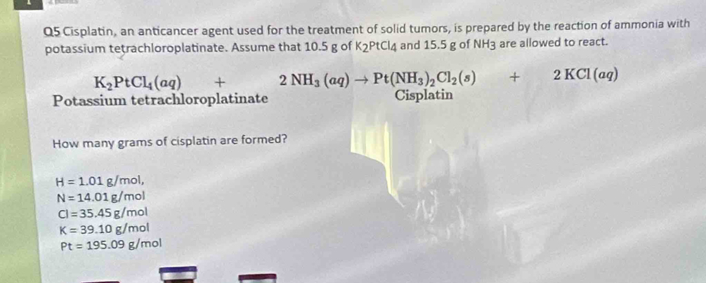 Cisplatin, an anticancer agent used for the treatment of solid tumors, is prepared by the reaction of ammonia with
potassium tetrachloroplatinate. Assume that 10.5 g of K_2PtCl_4 and 15.5 g of NH3 are allowed to react.
K_2PtCl_4(aq)+2NH_3(aq)to Pt(NH_3)_2Cl_2(s)+2KCl(aq)
Potassium tetrachloroplatinate Cisplatin
How many grams of cisplatin are formed?
H=1.01g/mol,
N=14.01g/mol
Cl=35.45g/mol
K=39.10g/mol
Pt=195.09g/mol