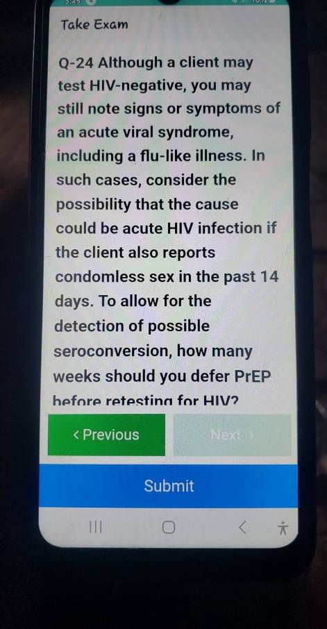 Take Exam 
Q-24 Although a client may 
test HIV-negative, you may 
still note signs or symptoms of 
an acute viral syndrome, 
including a flu-like illness. In 
such cases, consider the 
possibility that the cause 
could be acute HIV infection if 
the client also reports 
condomless sex in the past 14
days. To allow for the 
detection of possible 
seroconversion, how many
weeks should you defer PrEP 
before retesting for HIV 
Previous Next 
Submit