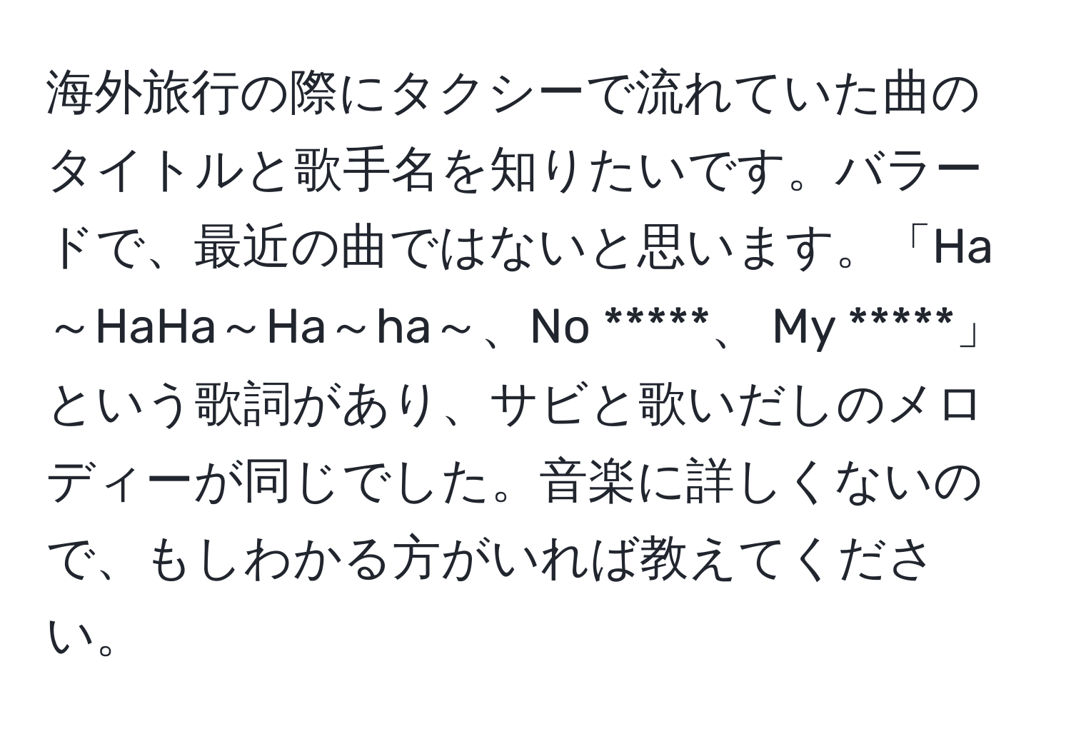 海外旅行の際にタクシーで流れていた曲のタイトルと歌手名を知りたいです。バラードで、最近の曲ではないと思います。「Ha～HaHa～Ha～ha～、No *****、 My *****」という歌詞があり、サビと歌いだしのメロディーが同じでした。音楽に詳しくないので、もしわかる方がいれば教えてください。