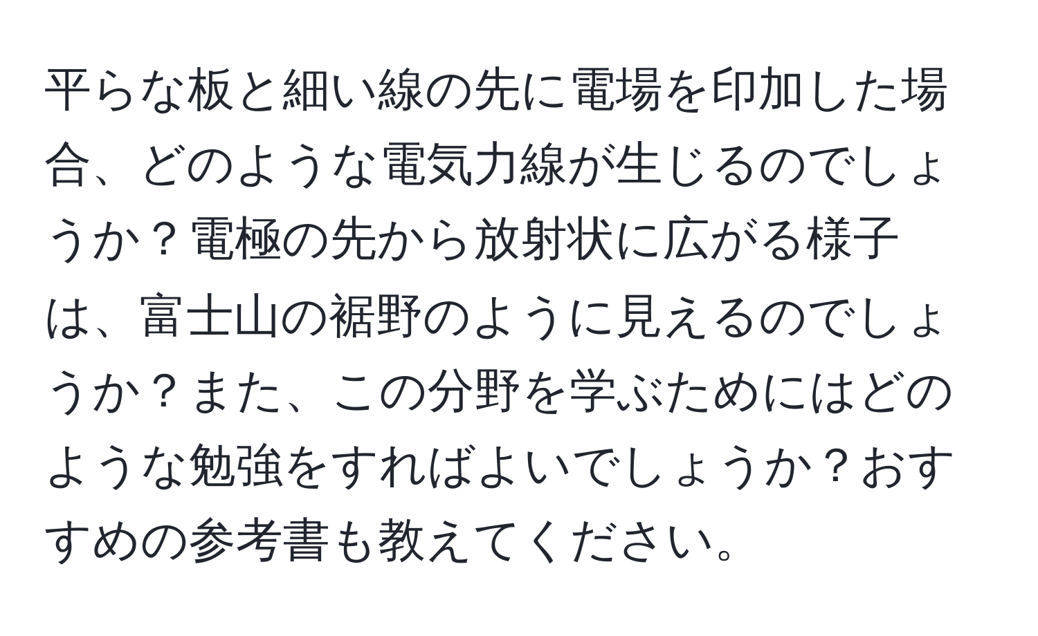 平らな板と細い線の先に電場を印加した場合、どのような電気力線が生じるのでしょうか？電極の先から放射状に広がる様子は、富士山の裾野のように見えるのでしょうか？また、この分野を学ぶためにはどのような勉強をすればよいでしょうか？おすすめの参考書も教えてください。