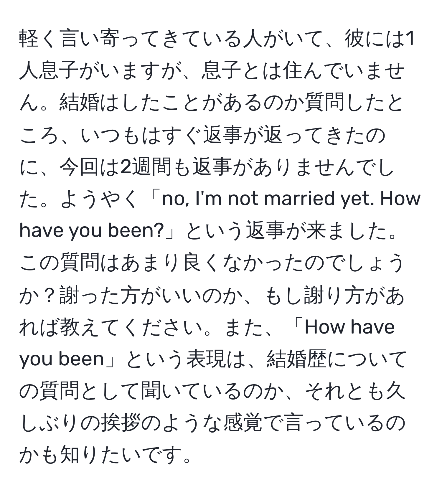 軽く言い寄ってきている人がいて、彼には1人息子がいますが、息子とは住んでいません。結婚はしたことがあるのか質問したところ、いつもはすぐ返事が返ってきたのに、今回は2週間も返事がありませんでした。ようやく「no, I'm not married yet. How have you been?」という返事が来ました。この質問はあまり良くなかったのでしょうか？謝った方がいいのか、もし謝り方があれば教えてください。また、「How have you been」という表現は、結婚歴についての質問として聞いているのか、それとも久しぶりの挨拶のような感覚で言っているのかも知りたいです。