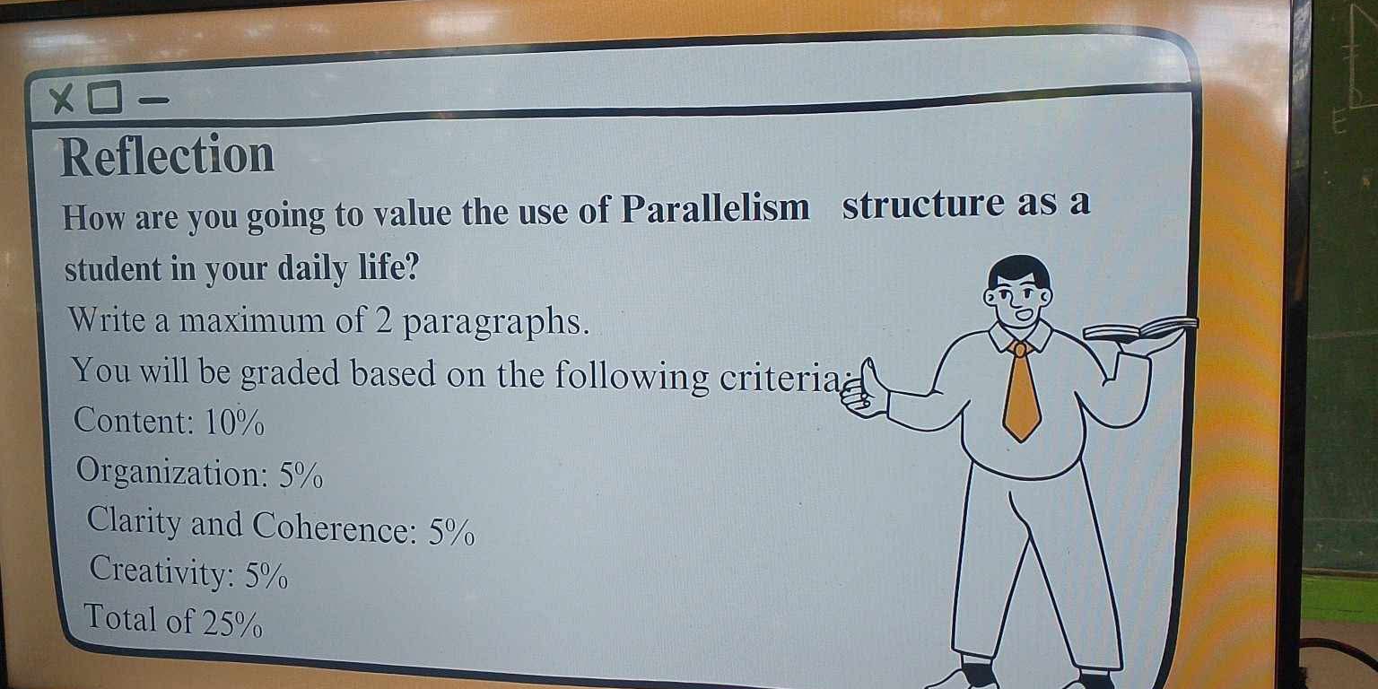 Reflection 
How are you going to value the use of Parallelism structure as a 
student in your daily life? 
Write a maximum of 2 paragraphs. 
You will be graded based on the following criteria 
Content: 10%
Organization: 5%
Clarity and Coherence: 5%
Creativity: 5%
Total of 25%