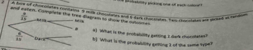 probability picking one of each colour ?
2 A box of chocolates contains lk chocolates and 6 dark chocolates. Two chocolates are picked as candom
and eaten. Cram to show the outcomes.
a) What is the probability getting 2 dark chocolates?
b) What is the probability getting 2 of the same type?