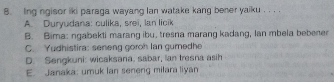 Ing ngisor iki paraga wayang lan watake kang bener yaiku . . . .
A. Duryudana: culika, srei, Ian licik
B. Bima: ngabekti marang ibu, tresna marang kadang, lan mbela bebener
C. Yudhistira: seneng goroh lan gumedhe
D. Sengkuni: wicaksana, sabar, lan tresna asih
E. Janaka: umuk lan seneng milara liyan