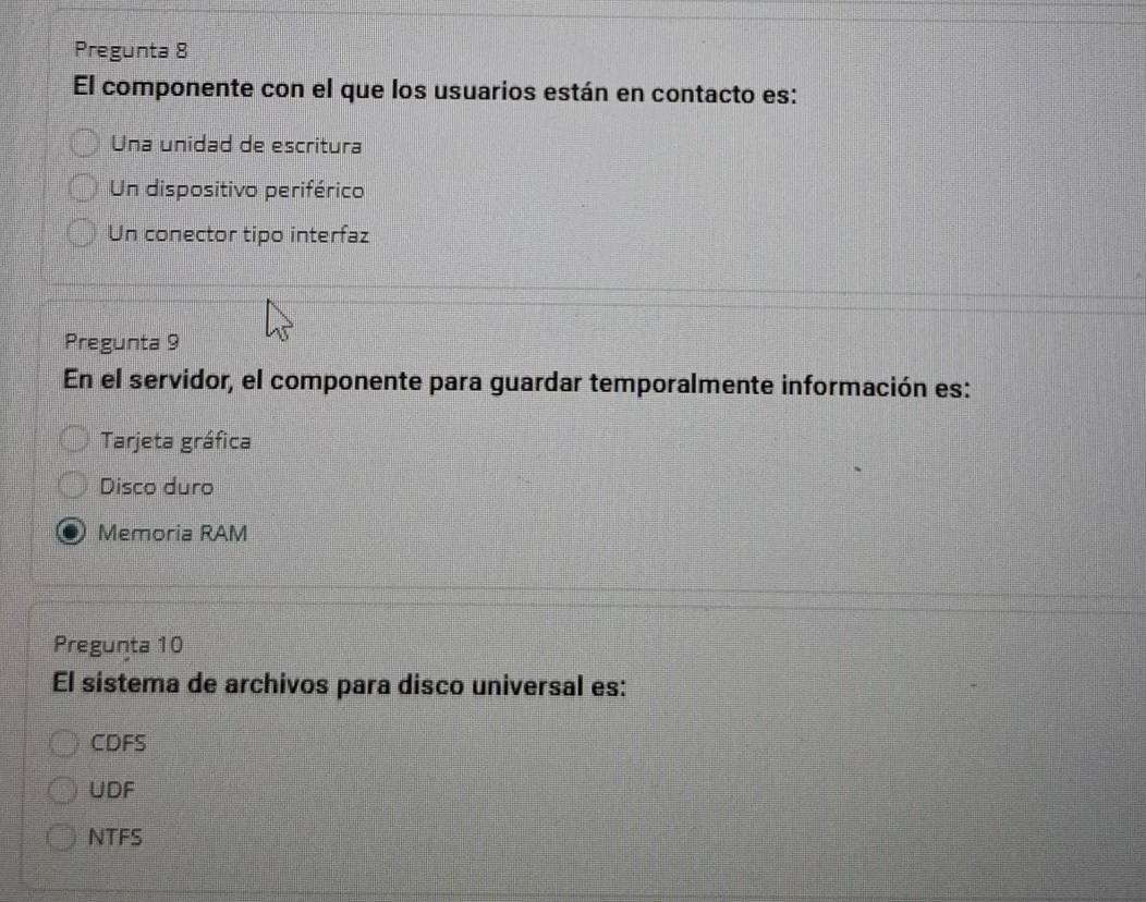 Pregunta 8
El componente con el que los usuarios están en contacto es:
Una unidad de escritura
Un dispositivo periférico
Un conector tipo interfaz
Pregunta 9
En el servidor, el componente para guardar temporalmente información es:
Tarjeta gráfica
Disco duro
Memoria RAM
Pregunta 10
El sistema de archivos para disco universal es:
CDFS
UDF
NTFS