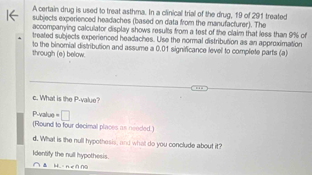 A certain drug is used to treat asthma. In a clinical trial of the drug, 19 of 291 treated 
I← subjects experienced headaches (based on data from the manufacturer). The 
accompanying calculator display shows results from a test of the claim that less than 9% of 
treated subjects experienced headaches. Use the normal distribution as an approximation 
to the binomial distribution and assume a 0.01 significance level to complete parts (a) 
through (e) below. 
c. What is the P -value? 
P-value = I 
(Round to four decimal places as needed.) 
d. What is the null hypothesis, and what do you conclude about it? 
Identify the null hypothesis.
Hn < ∩∩Q