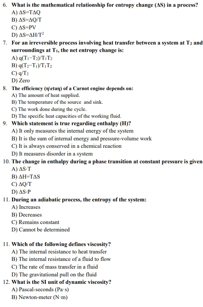 What is the mathematical relationship for entropy change (AS) in a process?
A) △ S=T△ Q
B) △ S=△ Q/T
C) △ S=PV
D) △ S=△ H/T^2
7. For an irreversible process involving heat transfer between a system at T_2 and
surroundings at T1, the net entropy change is:
A) q(T_1-T_2)/T_1T_2
B) q(T_2-T_1)/T_1T_2
C) q/T_2
D) Zero
8. The efficiency (ηetaη) of a Carnot engine depends on:
A) The amount of heat supplied.
B) The temperature of the source and sink.
C) The work done during the cycle.
D) The specific heat capacities of the working fluid.
9. Which statement is true regarding enthalpy (H)?
A) It only measures the internal energy of the system
B) It is the sum of internal energy and pressure-volume work
C) It is always conserved in a chemical reaction
D) It measures disorder in a system
10. The change in enthalpy during a phase transition at constant pressure is given
A) △ S· T
B) △ H=T△ S
C) △ Q/T
D) △ S· P
11. During an adiabatic process, the entropy of the system:
A) Increases
B) Decreases
C) Remains constant
D) Cannot be determined
11. Which of the following defines viscosity?
A) The internal resistance to heat transfer
B) The internal resistance of a fluid to flow
C) The rate of mass transfer in a fluid
D) The gravitational pull on the fluid
12. What is the SI unit of dynamic viscosity?
A) Pascal-seconds (Pa· s)
B) Newton-meter (N·m)