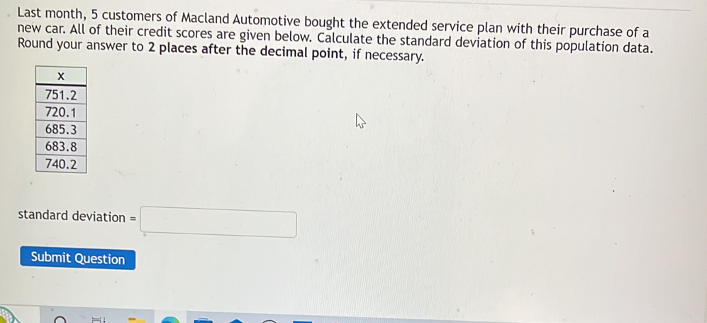 Last month, 5 customers of Macland Automotive bought the extended service plan with their purchase of a 
new car. All of their credit scores are given below. Calculate the standard deviation of this population data. 
Round your answer to 2 places after the decimal point, if necessary. 
standard deviation =□
Submit Question