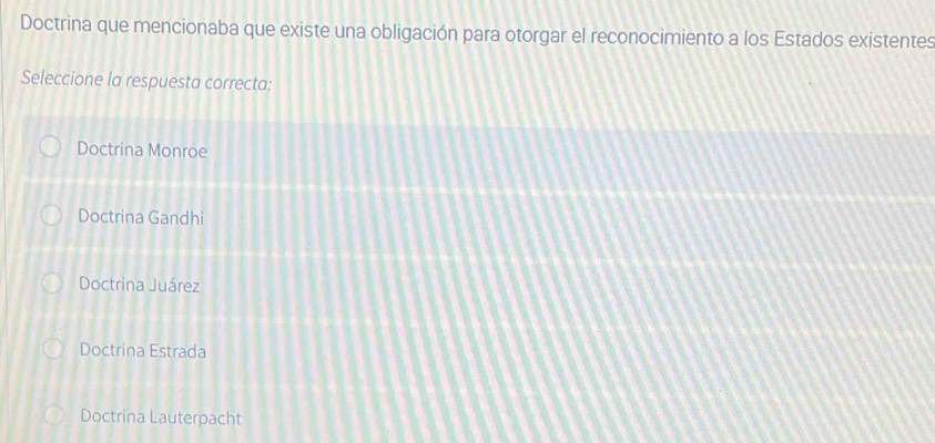 Doctrina que mencionaba que existe una obligación para otorgar el reconocimiento a los Estados existentes
Seleccione la respuesta correcta:
Doctrina Monroe
Doctrina Gandhi
Doctrina Juárez
Doctrina Estrada
Doctrina Lauterpacht