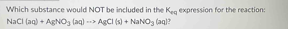 Which substance would NOT be included in the K_eq expression for the reaction:
NaCl(aq)+AgNO_3(aq)-->AgCl(s)+NaNO_3(aq) ?