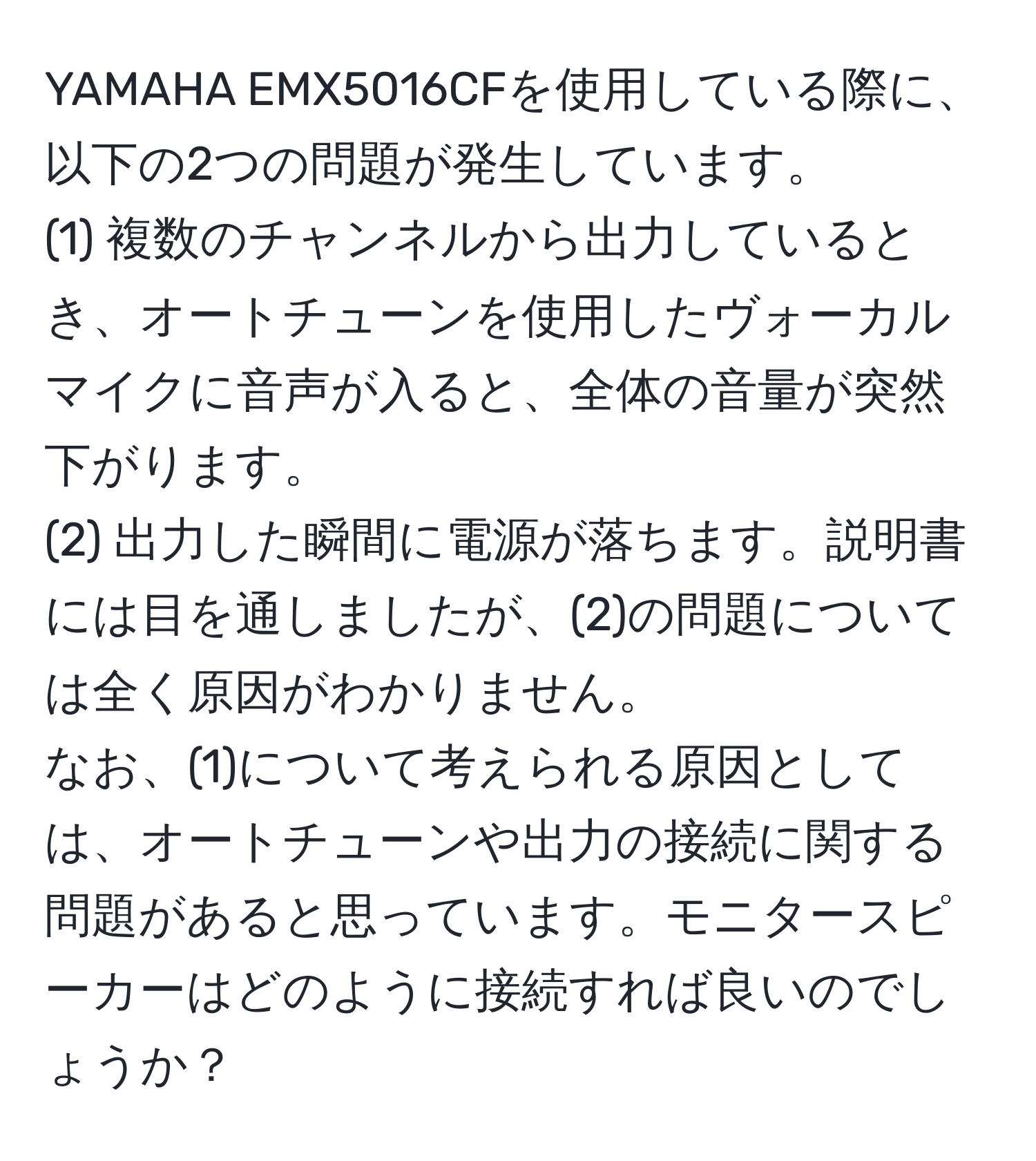 YAMAHA EMX5016CFを使用している際に、以下の2つの問題が発生しています。  
(1) 複数のチャンネルから出力しているとき、オートチューンを使用したヴォーカルマイクに音声が入ると、全体の音量が突然下がります。  
(2) 出力した瞬間に電源が落ちます。説明書には目を通しましたが、(2)の問題については全く原因がわかりません。  
なお、(1)について考えられる原因としては、オートチューンや出力の接続に関する問題があると思っています。モニタースピーカーはどのように接続すれば良いのでしょうか？