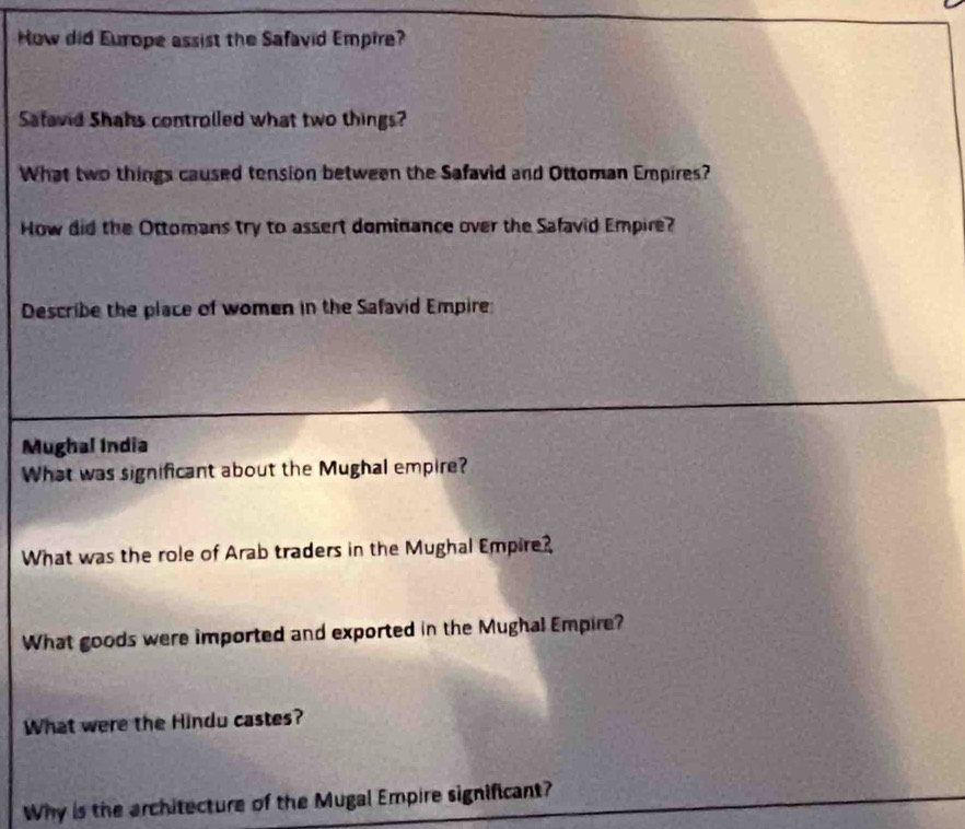 How did Europe assist the Safavid Empire? 
Safavid Shahs controlled what two things? 
What two things caused tension between the Safavid and Ottoman Empires? 
How did the Ottomans try to assert dominance over the Safavid Empire? 
Describe the place of women in the Safavid Empire 
Mughal India 
What was significant about the Mughal empire? 
What was the role of Arab traders in the Mughal Empire? 
What goods were imported and exported in the Mughal Empire? 
What were the Hindu castes? 
Why is the architecture of the Mugal Empire significant?